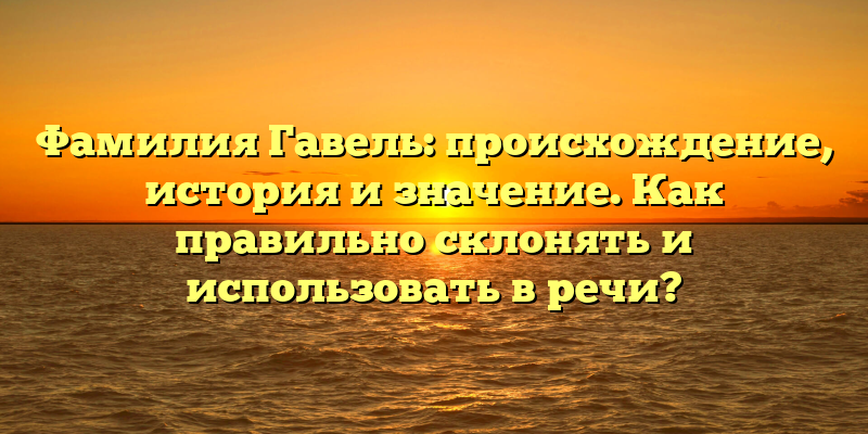 Фамилия Гавель: происхождение, история и значение. Как правильно склонять и использовать в речи?