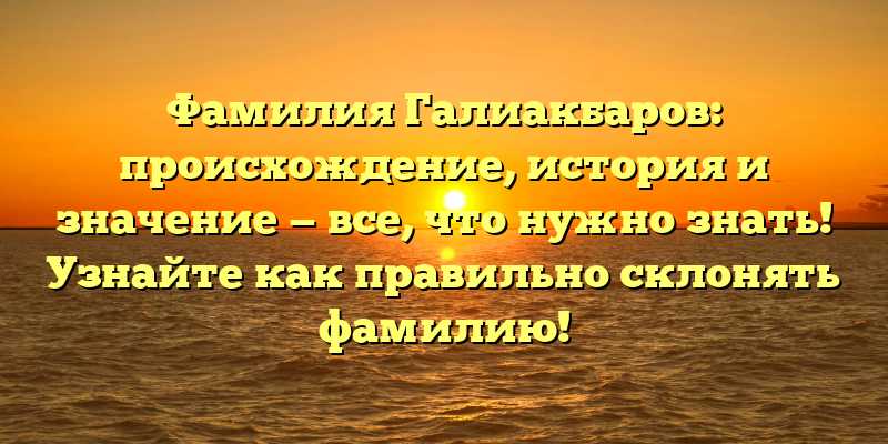 Фамилия Галиакбаров: происхождение, история и значение — все, что нужно знать! Узнайте как правильно склонять фамилию!