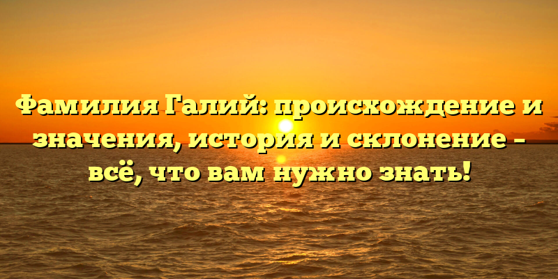 Фамилия Галий: происхождение и значения, история и склонение – всё, что вам нужно знать!