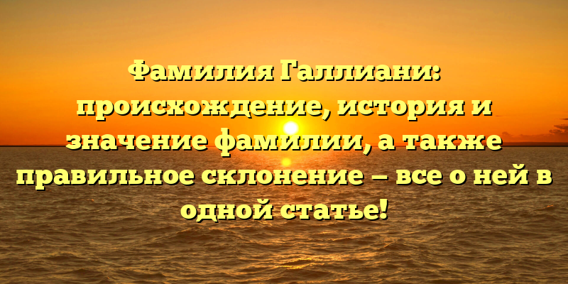Фамилия Галлиани: происхождение, история и значение фамилии, а также правильное склонение — все о ней в одной статье!
