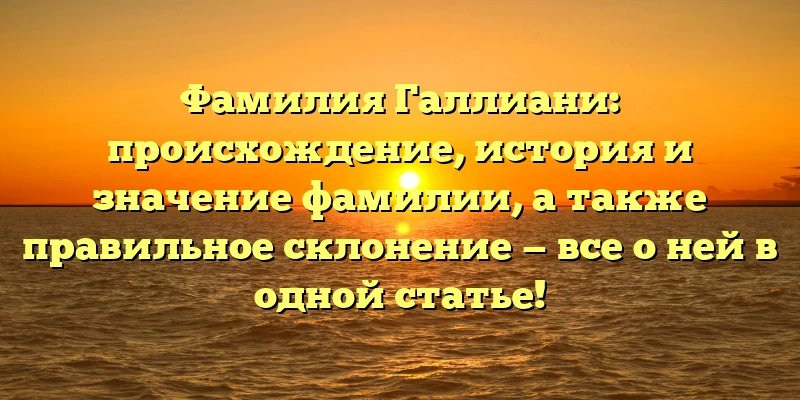 Фамилия Галлиани: происхождение, история и значение фамилии, а также правильное склонение — все о ней в одной статье!