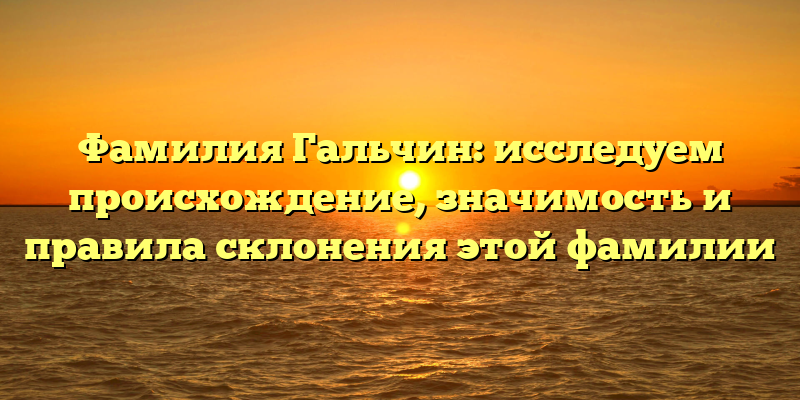 Фамилия Гальчин: исследуем происхождение, значимость и правила склонения этой фамилии
