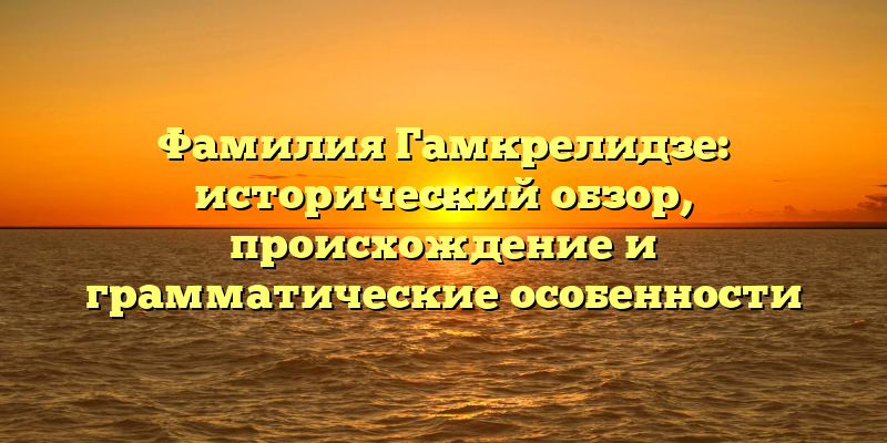 Фамилия Гамкрелидзе: исторический обзор, происхождение и грамматические особенности