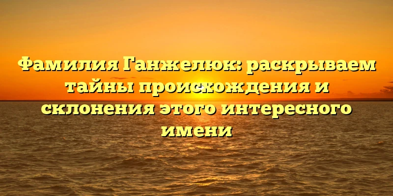 Фамилия Ганжелюк: раскрываем тайны происхождения и склонения этого интересного имени