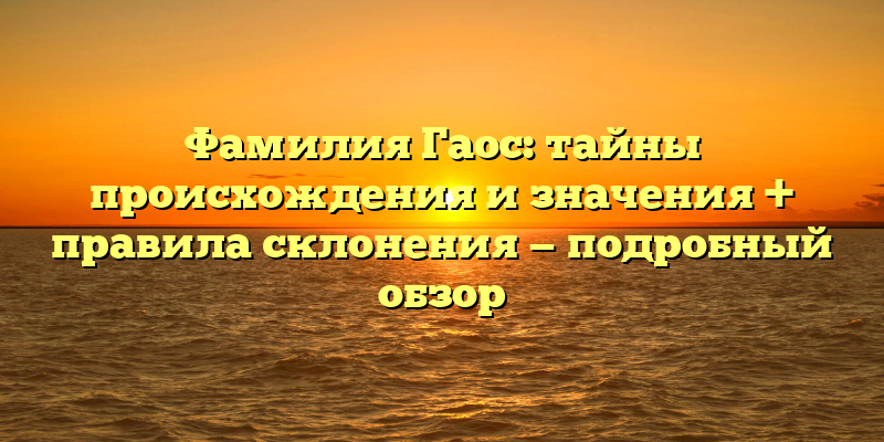 Фамилия Гаос: тайны происхождения и значения + правила склонения — подробный обзор