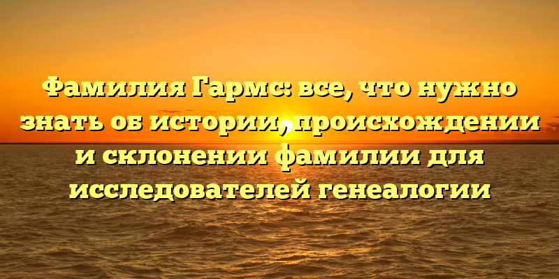 Фамилия Гармс: все, что нужно знать об истории, происхождении и склонении фамилии для исследователей генеалогии