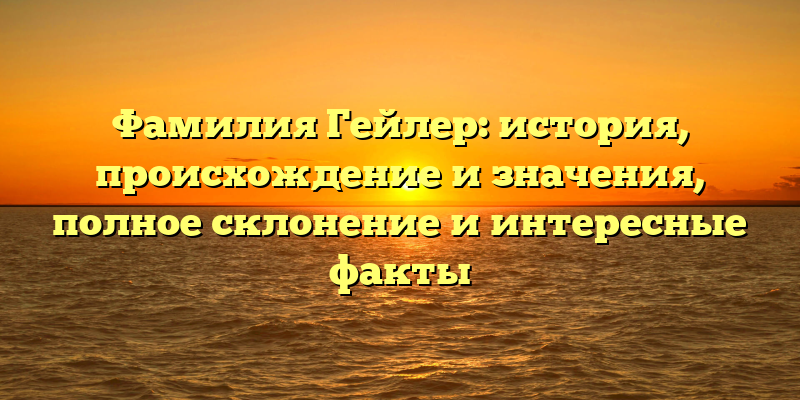 Фамилия Гейлер: история, происхождение и значения, полное склонение и интересные факты