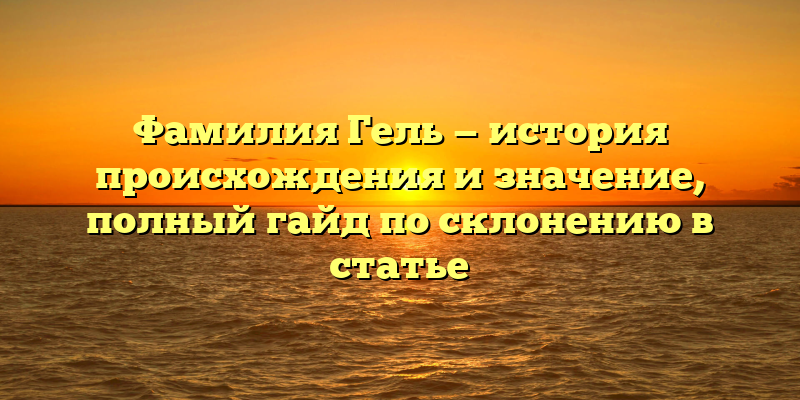 Фамилия Гель — история происхождения и значение, полный гайд по склонению в статье