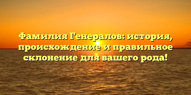 Фамилия Генералов: история, происхождение и правильное склонение для вашего рода!