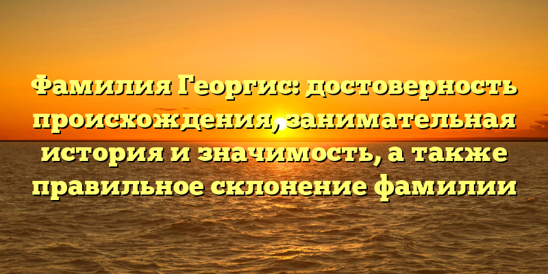 Фамилия Георгис: достоверность происхождения, занимательная история и значимость, а также правильное склонение фамилии
