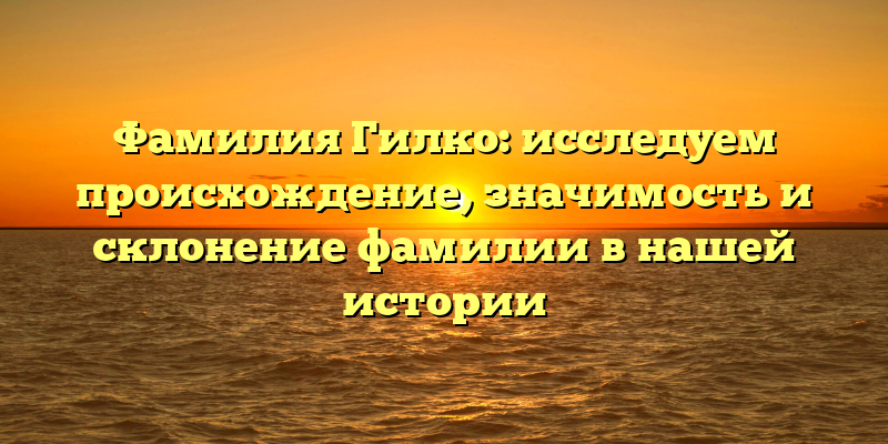 Фамилия Гилко: исследуем происхождение, значимость и склонение фамилии в нашей истории