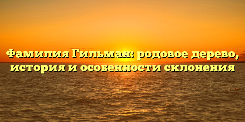 Фамилия Гильман: родовое дерево, история и особенности склонения