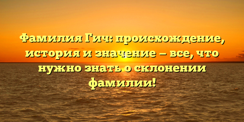Фамилия Гич: происхождение, история и значение — все, что нужно знать о склонении фамилии!