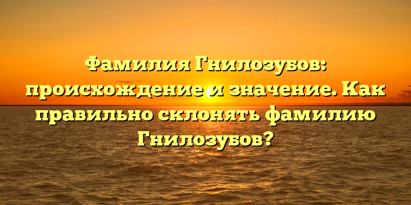 Фамилия Гнилозубов: происхождение и значение. Как правильно склонять фамилию Гнилозубов?