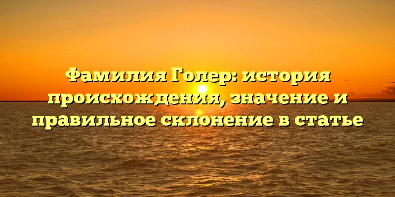 Фамилия Голер: история происхождения, значение и правильное склонение в статье