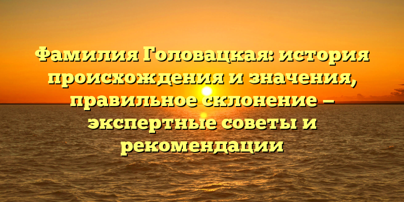 Фамилия Головацкая: история происхождения и значения, правильное склонение — экспертные советы и рекомендации