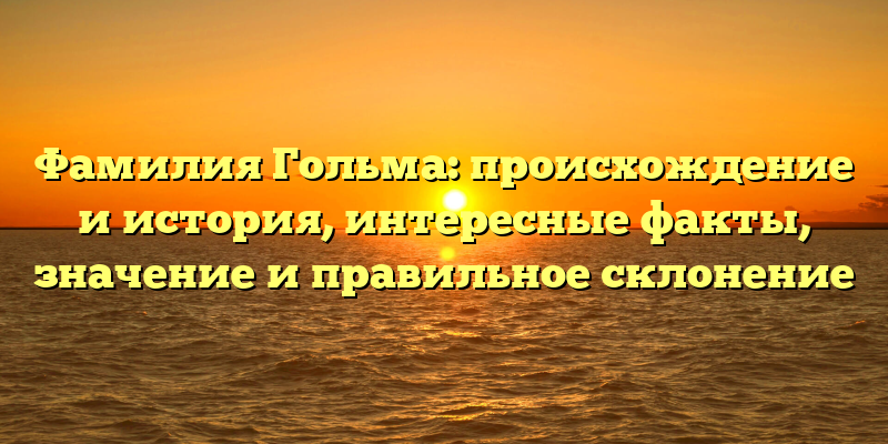 Фамилия Гольма: происхождение и история, интересные факты, значение и правильное склонение