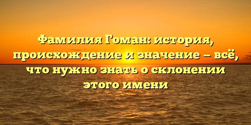 Фамилия Гоман: история, происхождение и значение — всё, что нужно знать о склонении этого имени