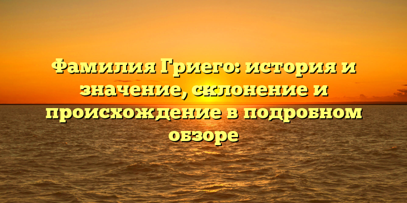 Фамилия Гриего: история и значение, склонение и происхождение в подробном обзоре
