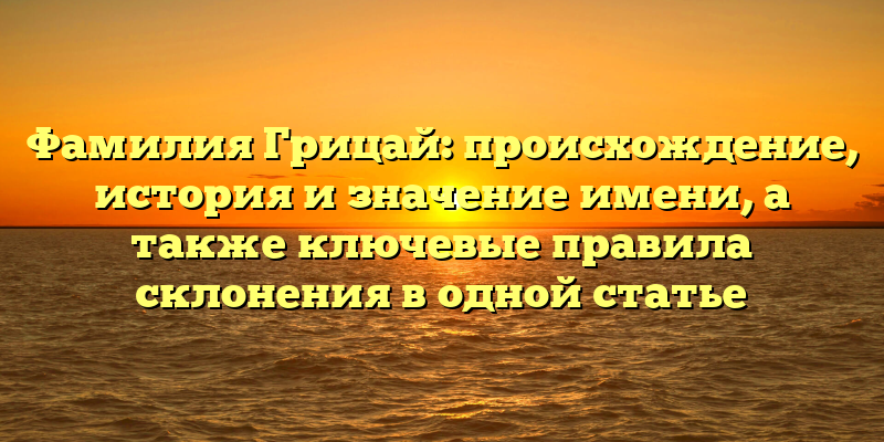 Фамилия Грицай: происхождение, история и значение имени, а также ключевые правила склонения в одной статье