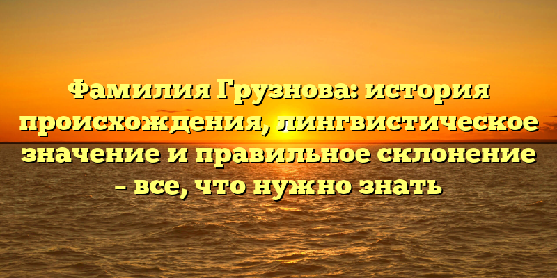 Фамилия Грузнова: история происхождения, лингвистическое значение и правильное склонение – все, что нужно знать