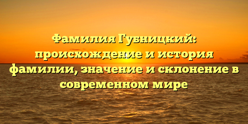 Фамилия Губницкий: происхождение и история фамилии, значение и склонение в современном мире