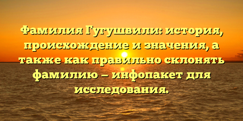 Фамилия Гугушвили: история, происхождение и значения, а также как правильно склонять фамилию — инфопакет для исследования.