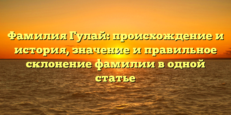 Фамилия Гулай: происхождение и история, значение и правильное склонение фамилии в одной статье
