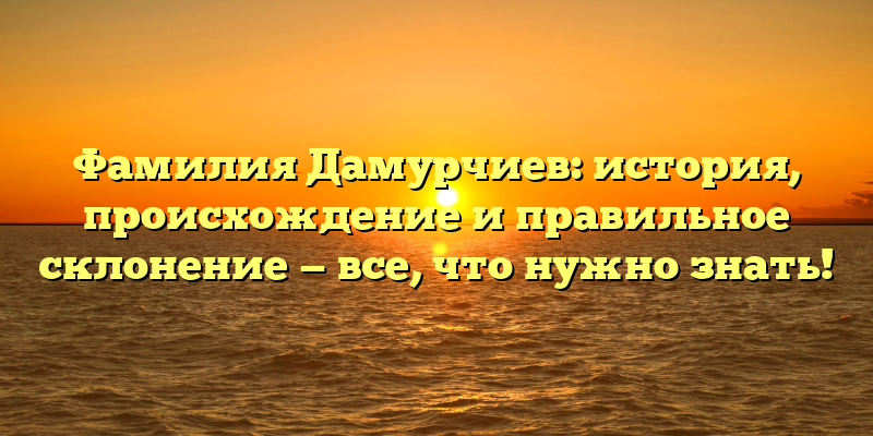 Фамилия Дамурчиев: история, происхождение и правильное склонение — все, что нужно знать!