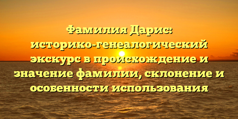Фамилия Дарис: историко-генеалогический экскурс в происхождение и значение фамилии, склонение и особенности использования