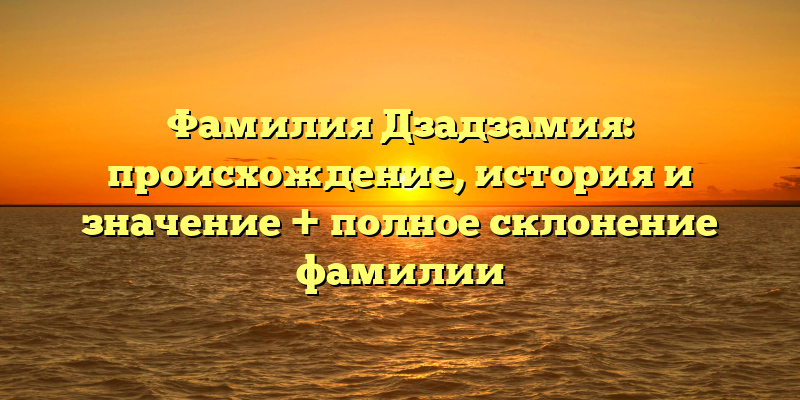 Фамилия Дзадзамия: происхождение, история и значение + полное склонение фамилии