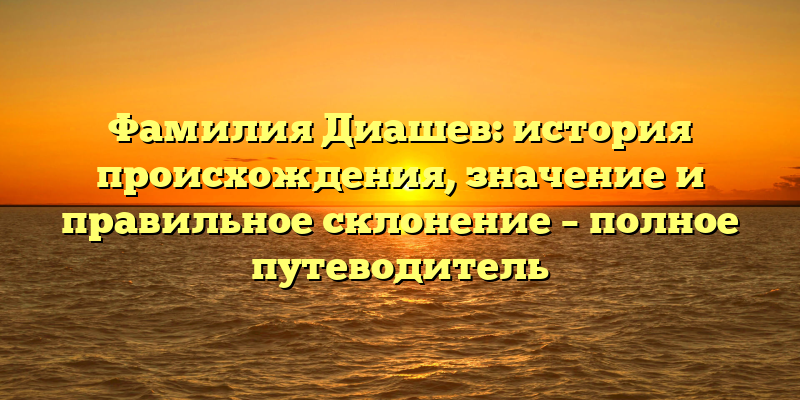 Фамилия Диашев: история происхождения, значение и правильное склонение – полное путеводитель