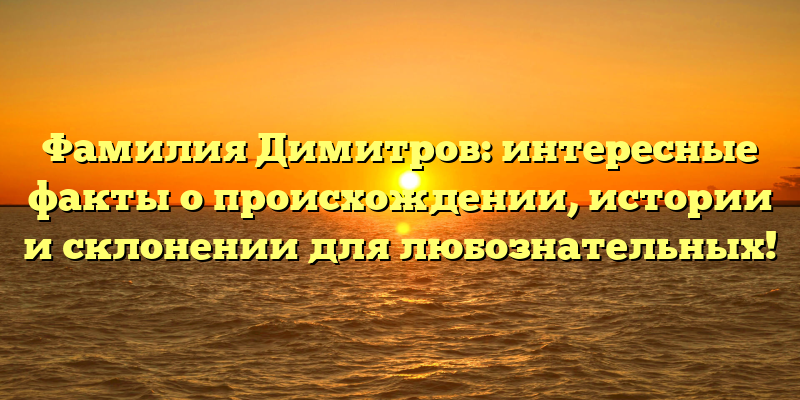Фамилия Димитров: интересные факты о происхождении, истории и склонении для любознательных!