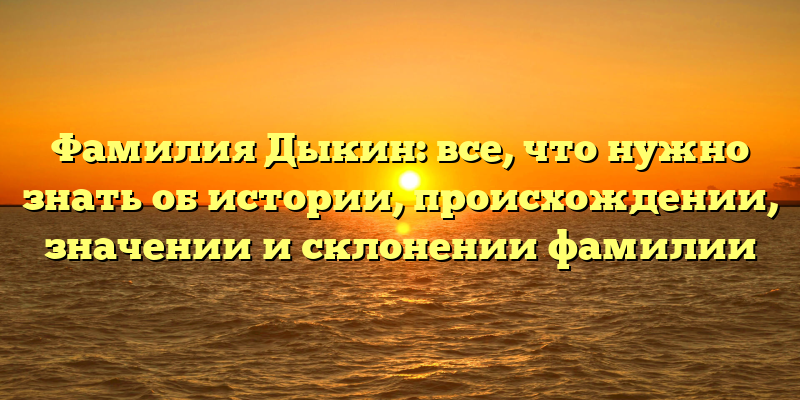 Фамилия Дыкин: все, что нужно знать об истории, происхождении, значении и склонении фамилии