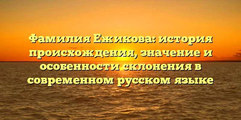 Фамилия Ежикова: история происхождения, значение и особенности склонения в современном русском языке Фамилия Ежикова: история происхождения, значение и особенности склонения в современном русском языке