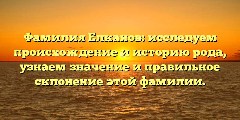 Фамилия Елканов: исследуем происхождение и историю рода, узнаем значение и правильное склонение этой фамилии.