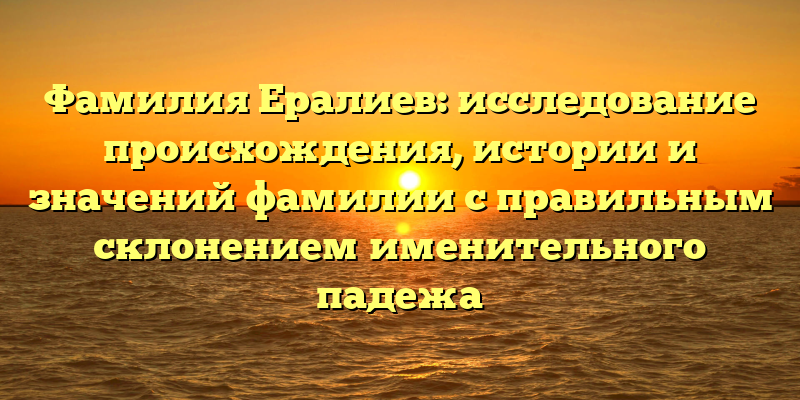 Фамилия Ералиев: исследование происхождения, истории и значений фамилии с правильным склонением именительного падежа