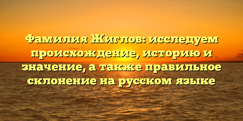 Фамилия Жиглов: исследуем происхождение, историю и значение, а также правильное склонение на русском языке