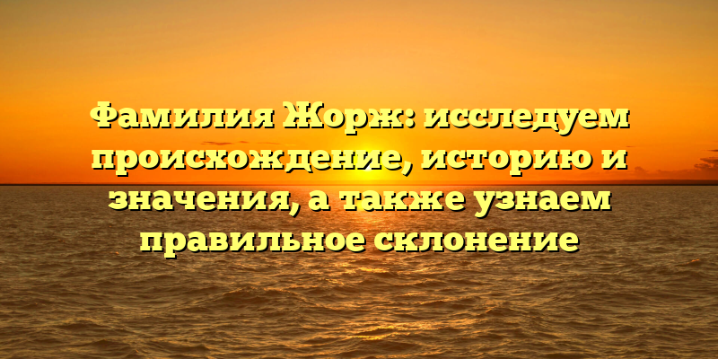 Фамилия Жорж: исследуем происхождение, историю и значения, а также узнаем правильное склонение