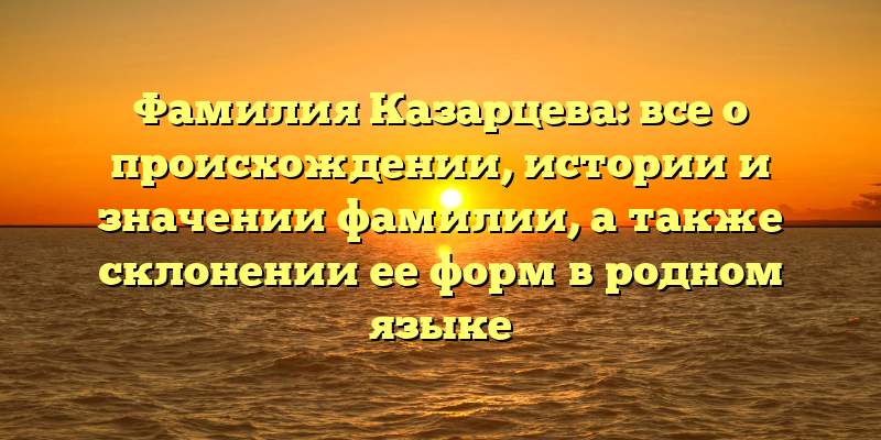 Фамилия Казарцева: все о происхождении, истории и значении фамилии, а также склонении ее форм в родном языке