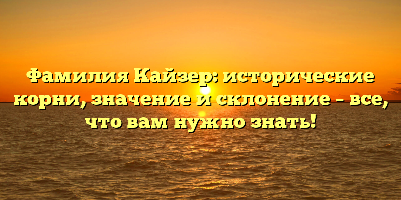 Фамилия Кайзер: исторические корни, значение и склонение – все, что вам нужно знать!