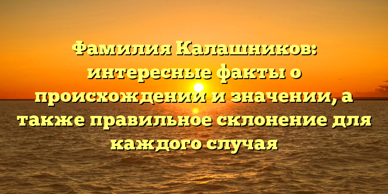 Фамилия Калашников: интересные факты о происхождении и значении, а также правильное склонение для каждого случая