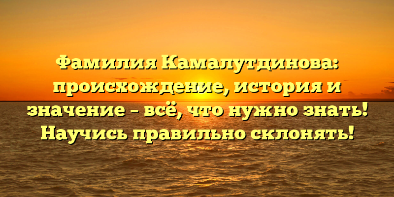 Фамилия Камалутдинова: происхождение, история и значение – всё, что нужно знать! Научись правильно склонять!