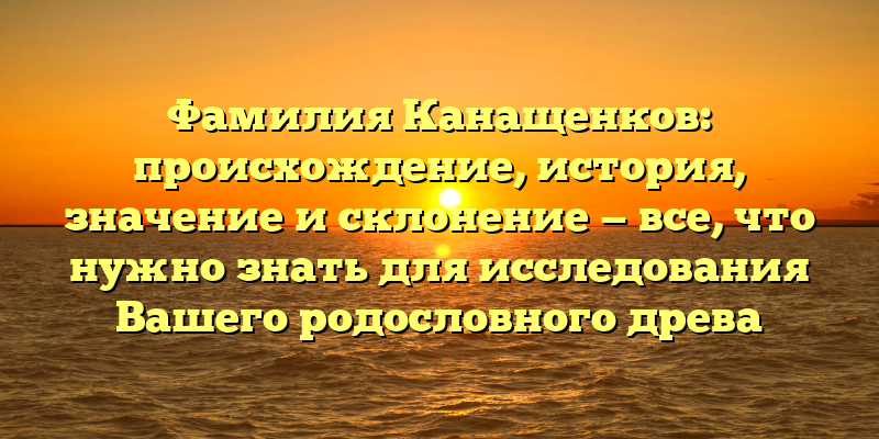 Фамилия Канащенков: происхождение, история, значение и склонение — все, что нужно знать для исследования Вашего родословного древа