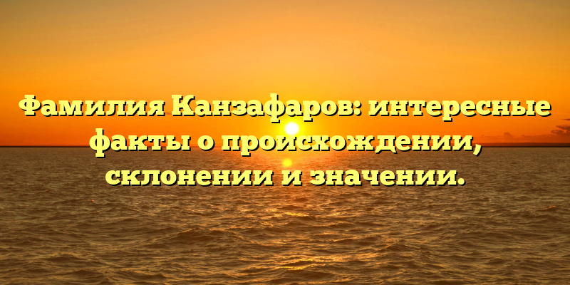 Фамилия Канзафаров: интересные факты о происхождении, склонении и значении.