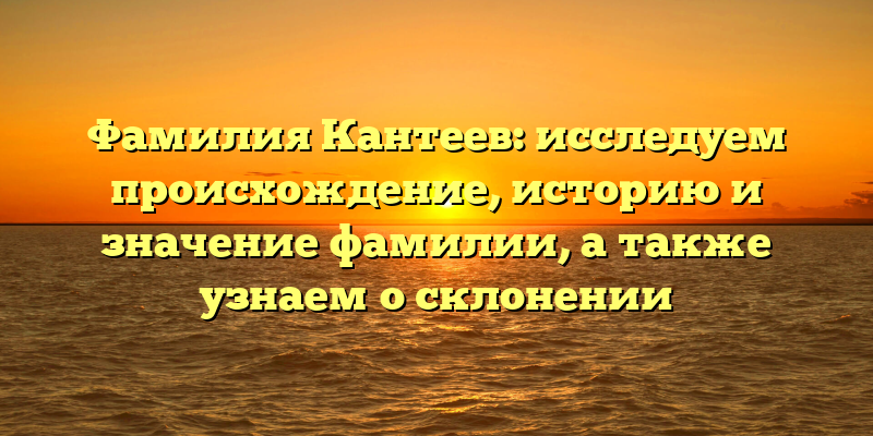 Фамилия Кантеев: исследуем происхождение, историю и значение фамилии, а также узнаем о склонении