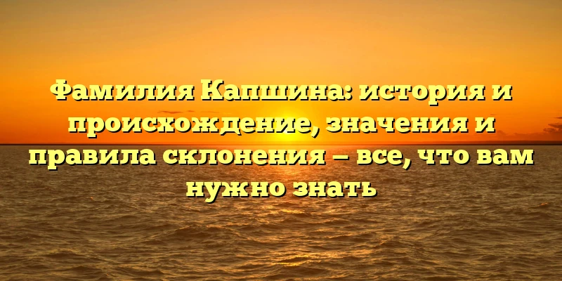 Фамилия Капшина: история и происхождение, значения и правила склонения — все, что вам нужно знать