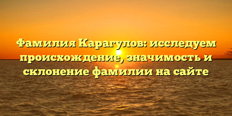 Фамилия Карагулов: исследуем происхождение, значимость и склонение фамилии на сайте