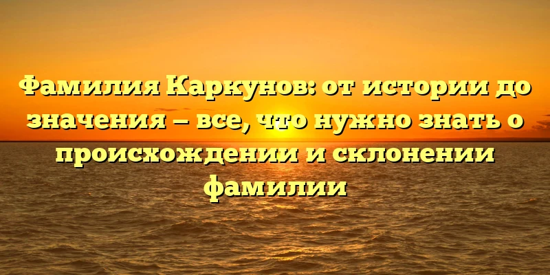 Фамилия Каркунов: от истории до значения — все, что нужно знать о происхождении и склонении фамилии