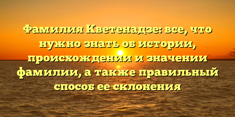 Фамилия Кветенадзе: все, что нужно знать об истории, происхождении и значении фамилии, а также правильный способ ее склонения